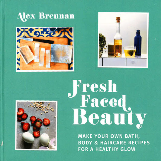 Fresh Faced Beauty: Make Your Own Bath, Body & Haircare Recipes For A Healthy Glow