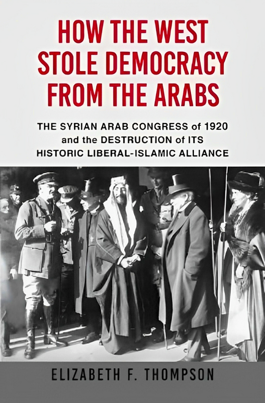 How the West Stole Democracy from the Arabs : The Syrian Congress of 1920 and the Destruction of Its Historic Liberal-Islamic Alliance