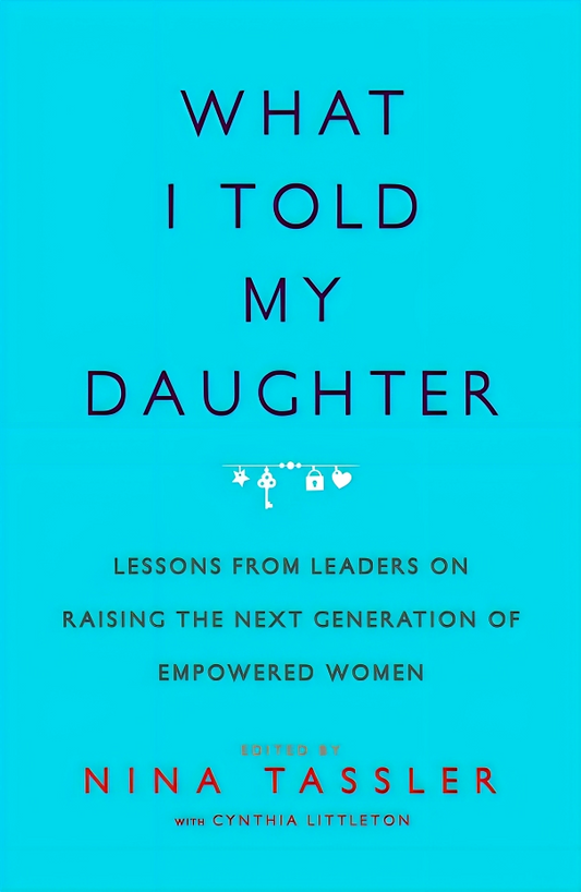 What I Told My Daughter: Lessons from Leaders on Raising the Next Generation of Empowered Women