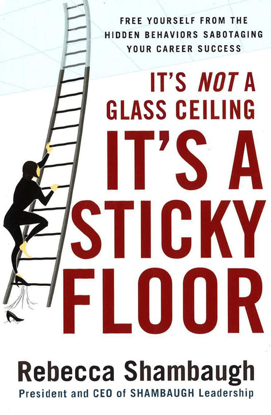 It's Not A Glass Ceiling, It's A Sticky Floor: Free Yourself From The Hidden Behaviors Sabotaging Your Career Success