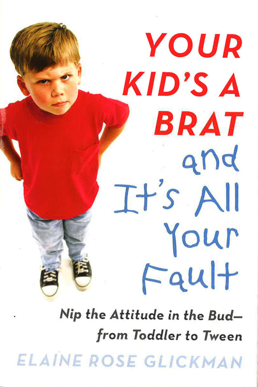 Your Kid's A Brat And It's All Your Fault: Nip The Attitude In The Bud--From Toddler To Tween