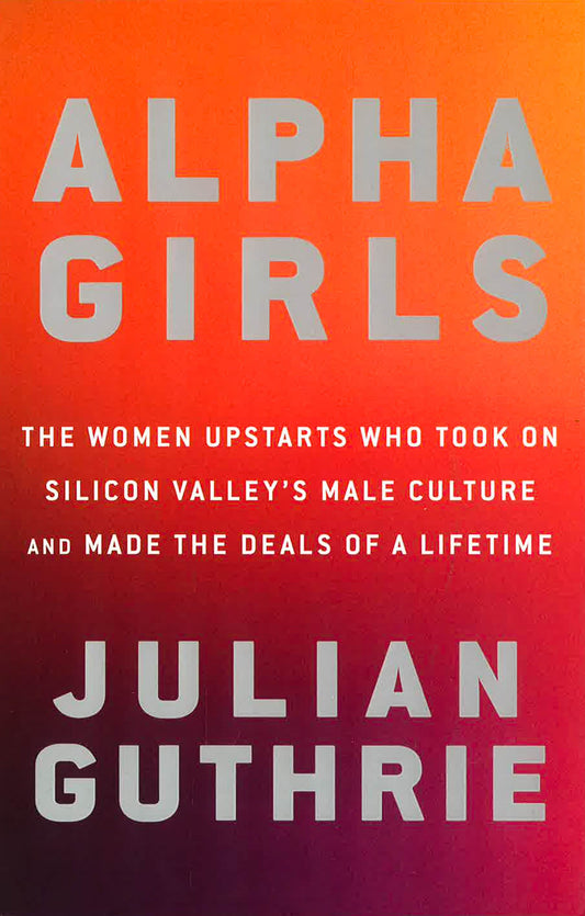 Alpha Girls: The Women Upstarts Who Took On Silicon Valley's Male Culture and Made the Deals  of a Lifetime