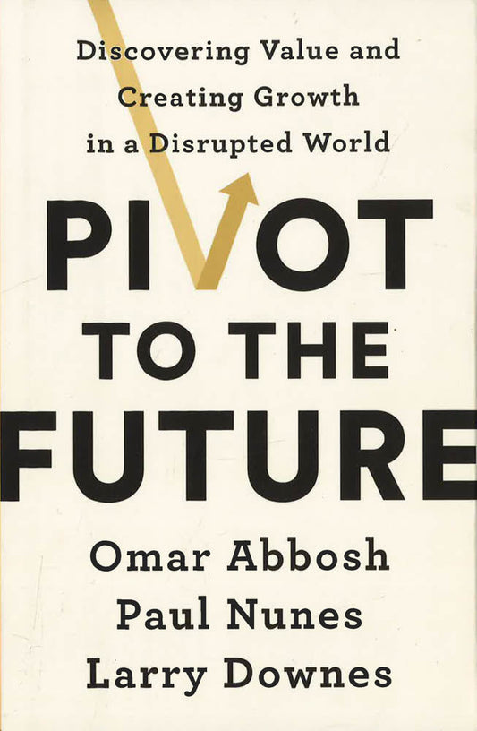 Pivot To The Future : Discovering Value And Creating Growth In A Disrupted World