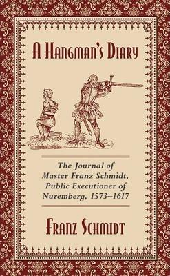 A Hangman's Diary : The Journal Of Master Franz Schmidt, Public Executioner Of Nuremberg, 1573-1617