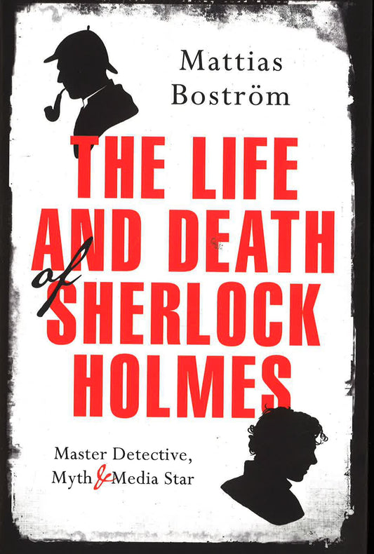 The Life And Death Of Sherlock Holmes: Master Detective, Myth And Media Star