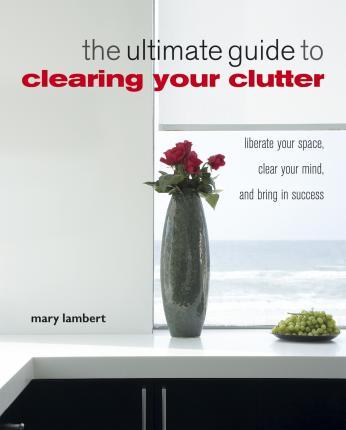 The Ultimate Guide To Clearing Your Clutter: Liberate Your Space, Clear Your Mind And Bring In Success