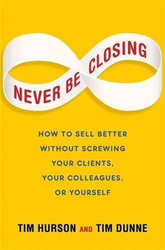 Never be Closing: How To Sell Better Without Screwing Your Clients, Your Colleagues, or Yourself (HB)