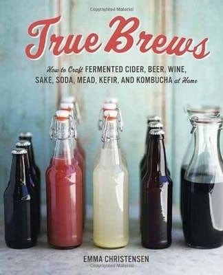 True Brews: How To Craft Fermented Cider, Beer, Wine, Sake, Soda, Mead, Kefir, And Kombucha At Home